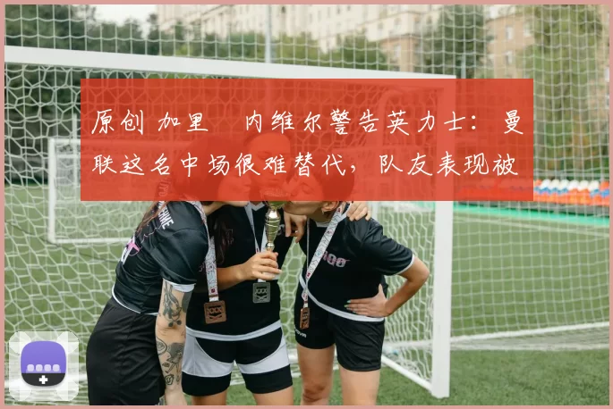 原创 加里・内维尔警告英力士:曼联这名中场很难替代,队友表现被赞 “离谱”