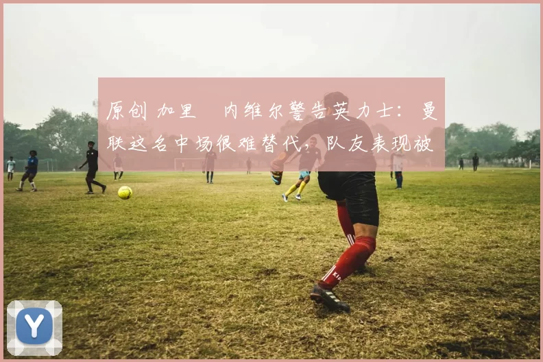 原创 加里・内维尔警告英力士：曼联这名中场很难替代，队友表现被赞 “离谱”