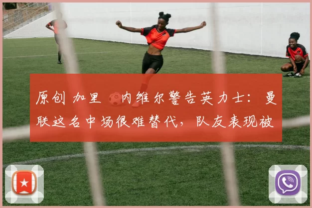 原创 加里・内维尔警告英力士：曼联这名中场很难替代，队友表现被赞 “离谱”