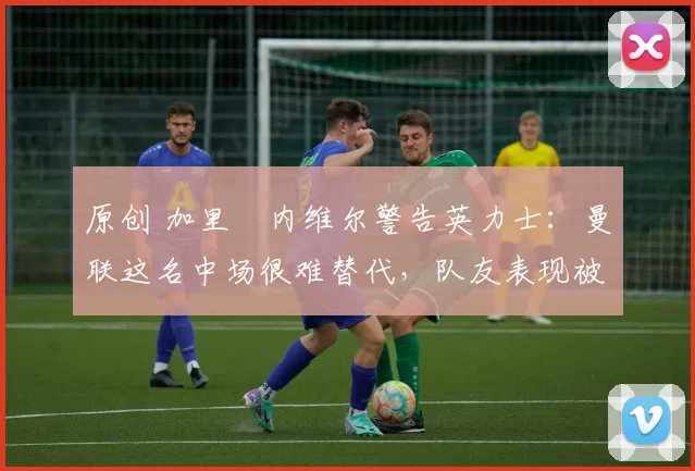 原创 加里・内维尔警告英力士：曼联这名中场很难替代，队友表现被赞 “离谱”