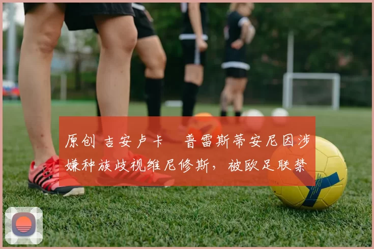 原创 吉安卢卡・普雷斯蒂安尼因涉嫌种族歧视维尼修斯，被欧足联禁赛