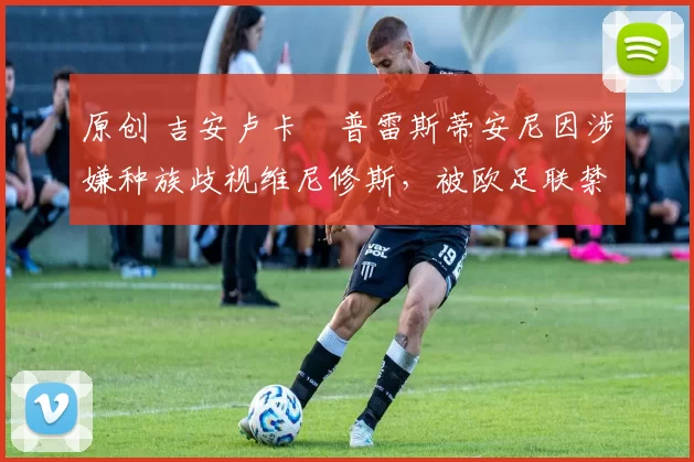 原创 吉安卢卡・普雷斯蒂安尼因涉嫌种族歧视维尼修斯,被欧足联禁赛