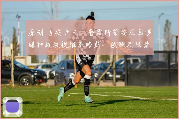 原创 吉安卢卡・普雷斯蒂安尼因涉嫌种族歧视维尼修斯，被欧足联禁赛