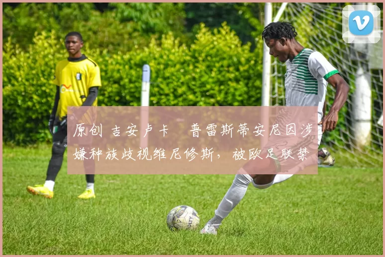 原创 吉安卢卡・普雷斯蒂安尼因涉嫌种族歧视维尼修斯,被欧足联禁赛