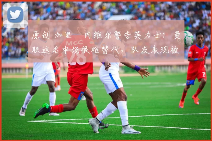 原创 加里・内维尔警告英力士：曼联这名中场很难替代，队友表现被赞 “离谱”