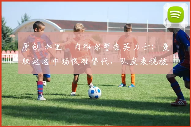 原创 加里・内维尔警告英力士:曼联这名中场很难替代,队友表现被赞 “离谱”