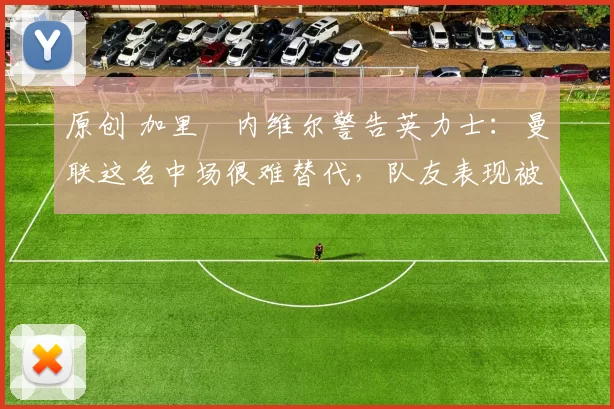 原创 加里・内维尔警告英力士：曼联这名中场很难替代，队友表现被赞 “离谱”