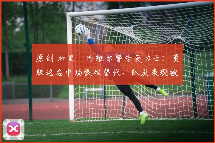 原创 加里・内维尔警告英力士：曼联这名中场很难替代，队友表现被赞 “离谱”