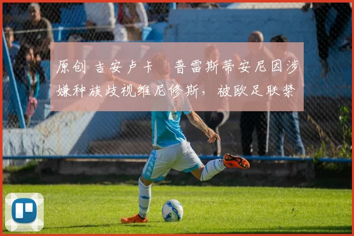 原创 吉安卢卡・普雷斯蒂安尼因涉嫌种族歧视维尼修斯，被欧足联禁赛