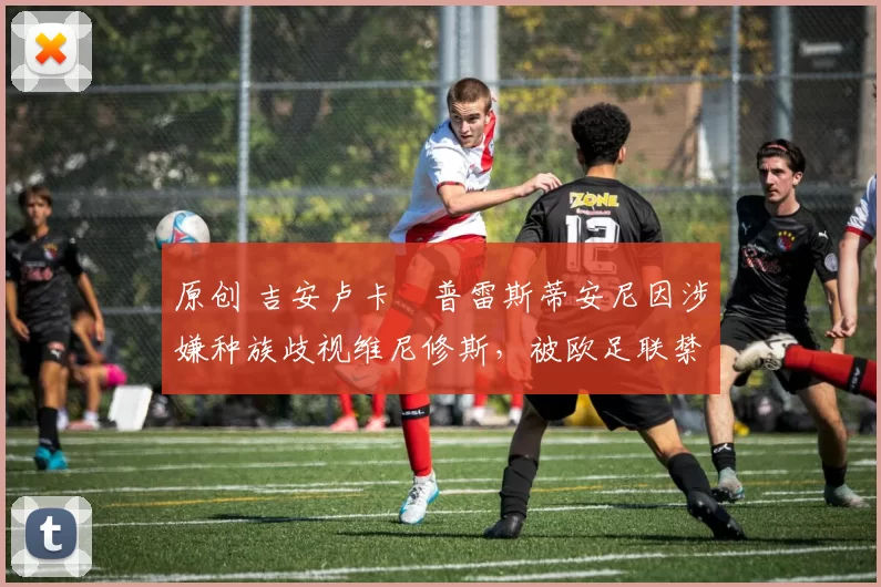 原创 吉安卢卡・普雷斯蒂安尼因涉嫌种族歧视维尼修斯，被欧足联禁赛