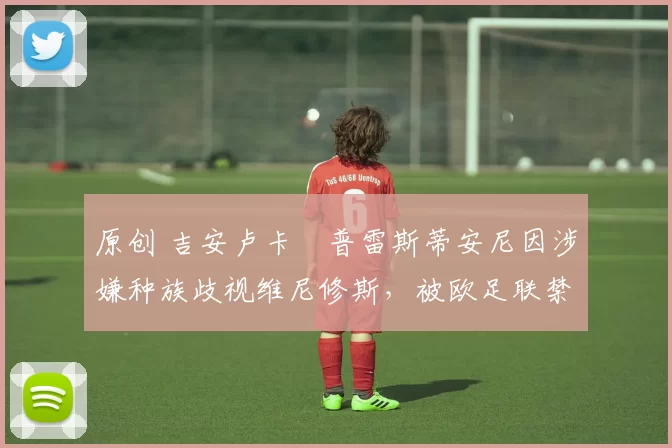 原创 吉安卢卡・普雷斯蒂安尼因涉嫌种族歧视维尼修斯，被欧足联禁赛