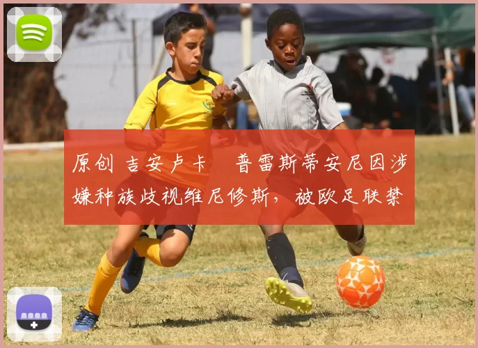 原创 吉安卢卡・普雷斯蒂安尼因涉嫌种族歧视维尼修斯，被欧足联禁赛