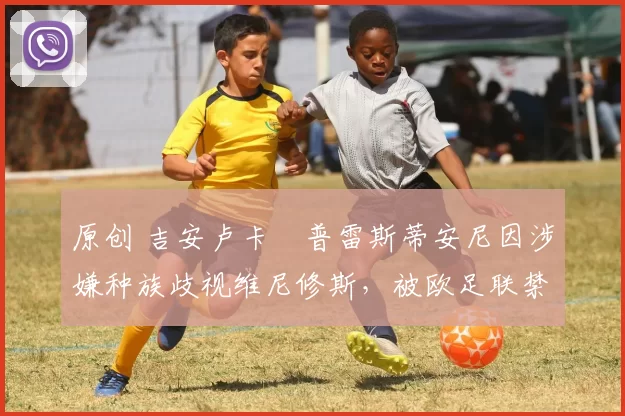 原创 吉安卢卡・普雷斯蒂安尼因涉嫌种族歧视维尼修斯，被欧足联禁赛