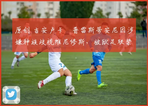 原创 吉安卢卡・普雷斯蒂安尼因涉嫌种族歧视维尼修斯，被欧足联禁赛