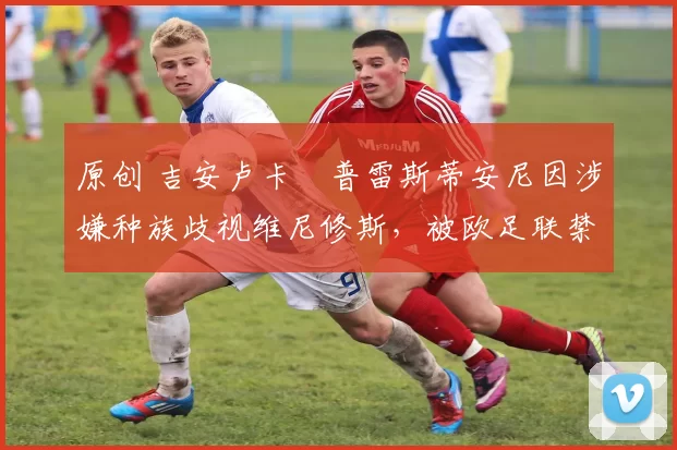 原创 吉安卢卡・普雷斯蒂安尼因涉嫌种族歧视维尼修斯，被欧足联禁赛