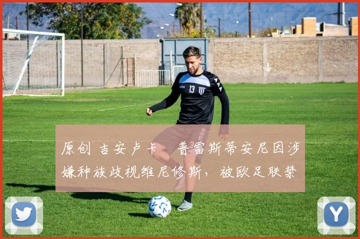 原创 吉安卢卡・普雷斯蒂安尼因涉嫌种族歧视维尼修斯，被欧足联禁赛