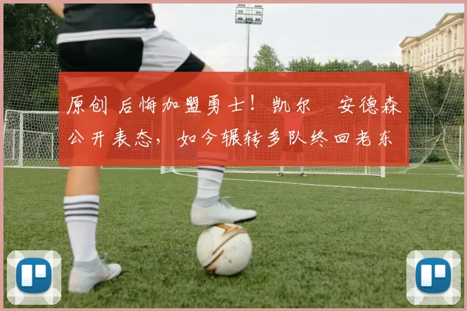 原创 后悔加盟勇士！凯尔・安德森公开表态，如今辗转多队终回老东家