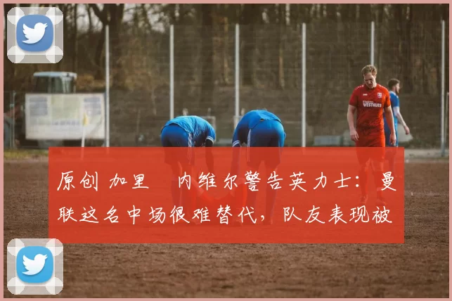 原创 加里・内维尔警告英力士：曼联这名中场很难替代，队友表现被赞 “离谱”