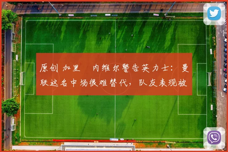 原创 加里・内维尔警告英力士：曼联这名中场很难替代，队友表现被赞 “离谱”