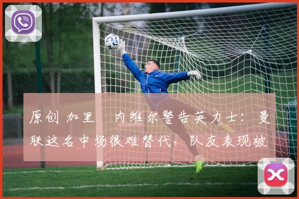 原创 加里・内维尔警告英力士：曼联这名中场很难替代，队友表现被赞 “离谱”
