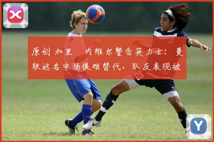 原创 加里・内维尔警告英力士:曼联这名中场很难替代,队友表现被赞 “离谱”