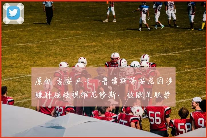 原创 吉安卢卡・普雷斯蒂安尼因涉嫌种族歧视维尼修斯，被欧足联禁赛