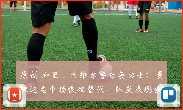 原创 加里・内维尔警告英力士：曼联这名中场很难替代，队友表现被赞 “离谱”