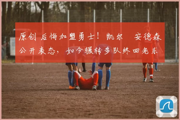 原创 后悔加盟勇士!凯尔・安德森公开表态,如今辗转多队终回老东家