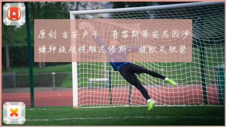 原创 吉安卢卡・普雷斯蒂安尼因涉嫌种族歧视维尼修斯,被欧足联禁赛