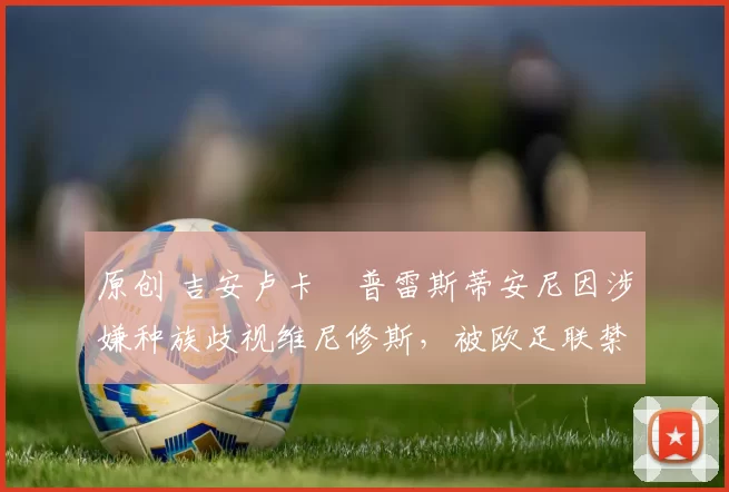 原创 吉安卢卡・普雷斯蒂安尼因涉嫌种族歧视维尼修斯，被欧足联禁赛