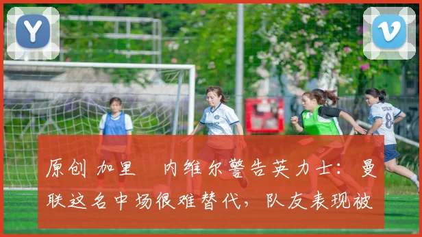 原创 加里・内维尔警告英力士：曼联这名中场很难替代，队友表现被赞 “离谱”