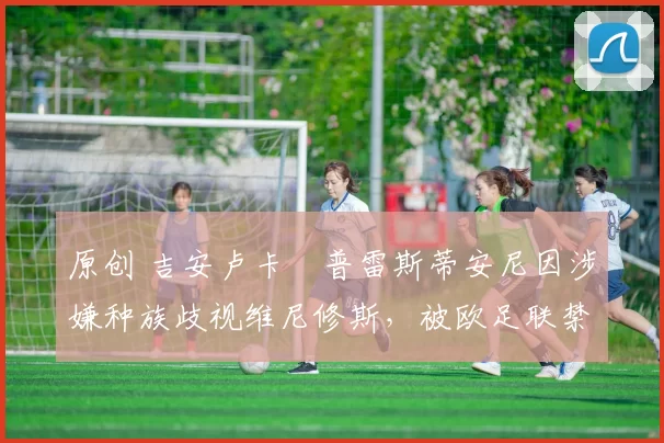 原创 吉安卢卡・普雷斯蒂安尼因涉嫌种族歧视维尼修斯，被欧足联禁赛