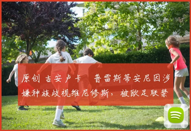 原创 吉安卢卡・普雷斯蒂安尼因涉嫌种族歧视维尼修斯，被欧足联禁赛