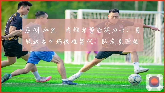 原创 加里・内维尔警告英力士：曼联这名中场很难替代，队友表现被赞 “离谱”