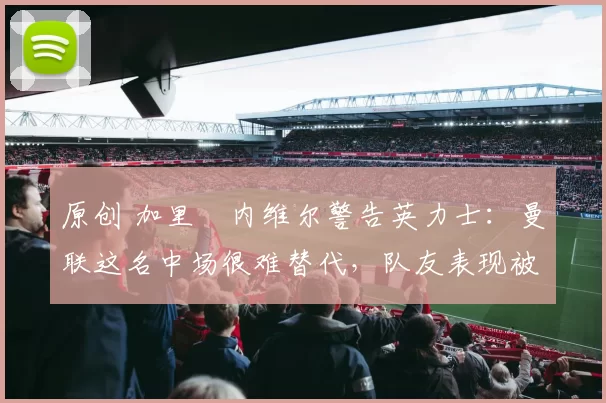 原创 加里・内维尔警告英力士：曼联这名中场很难替代，队友表现被赞 “离谱”