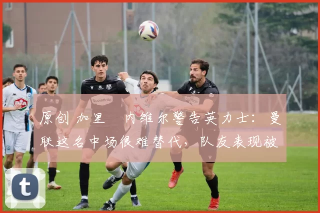 原创 加里・内维尔警告英力士：曼联这名中场很难替代，队友表现被赞 “离谱”