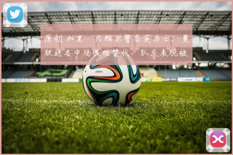 原创 加里・内维尔警告英力士:曼联这名中场很难替代,队友表现被赞 “离谱”