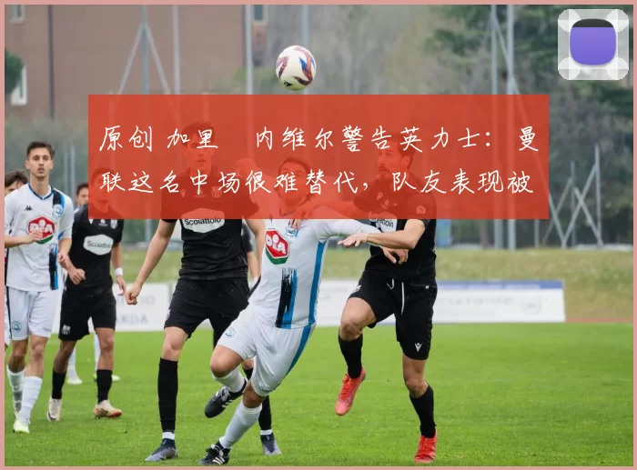 原创 加里・内维尔警告英力士:曼联这名中场很难替代,队友表现被赞 “离谱”
