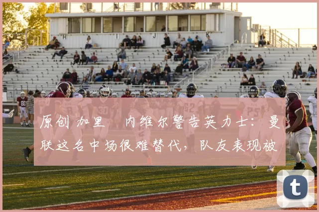 原创 加里・内维尔警告英力士：曼联这名中场很难替代，队友表现被赞 “离谱”