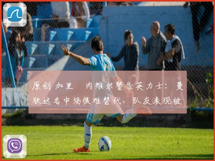 原创 加里・内维尔警告英力士：曼联这名中场很难替代，队友表现被赞 “离谱”