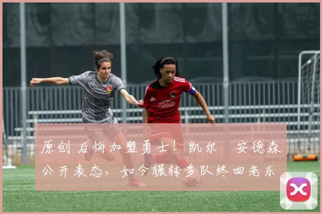 原创 后悔加盟勇士！凯尔・安德森公开表态，如今辗转多队终回老东家