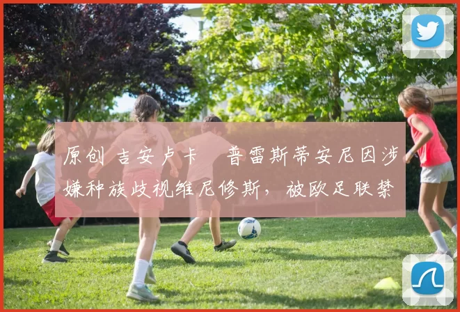 原创 吉安卢卡・普雷斯蒂安尼因涉嫌种族歧视维尼修斯,被欧足联禁赛