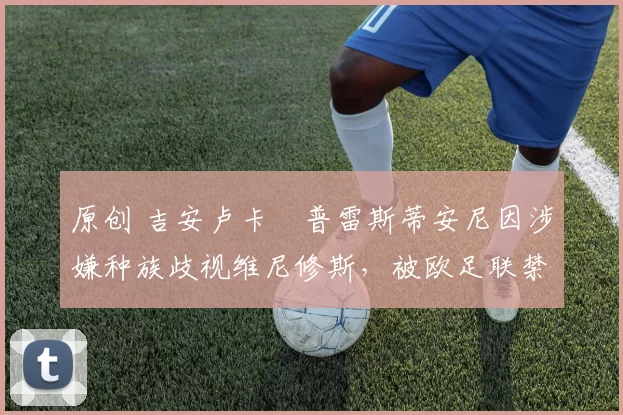 原创 吉安卢卡・普雷斯蒂安尼因涉嫌种族歧视维尼修斯,被欧足联禁赛