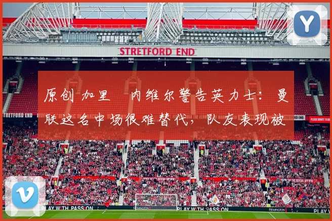 原创 加里・内维尔警告英力士：曼联这名中场很难替代，队友表现被赞 “离谱”