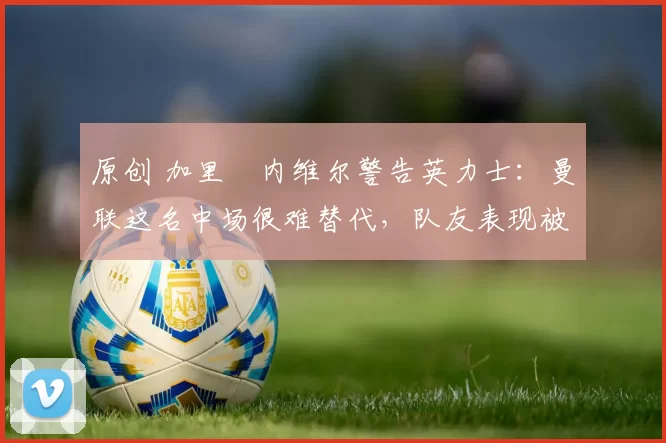 原创 加里・内维尔警告英力士：曼联这名中场很难替代，队友表现被赞 “离谱”