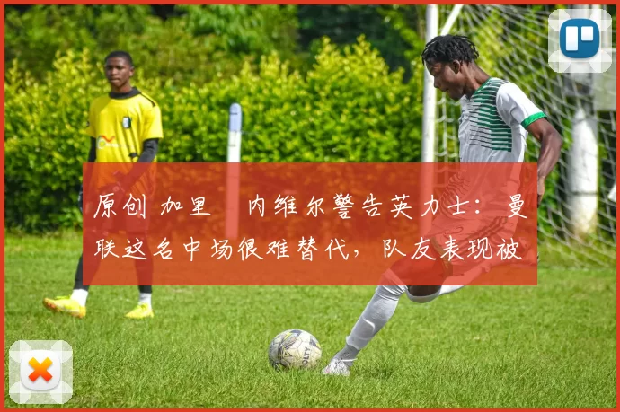 原创 加里・内维尔警告英力士:曼联这名中场很难替代,队友表现被赞 “离谱”
