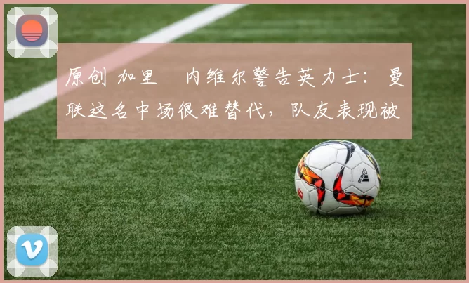 原创 加里・内维尔警告英力士：曼联这名中场很难替代，队友表现被赞 “离谱”