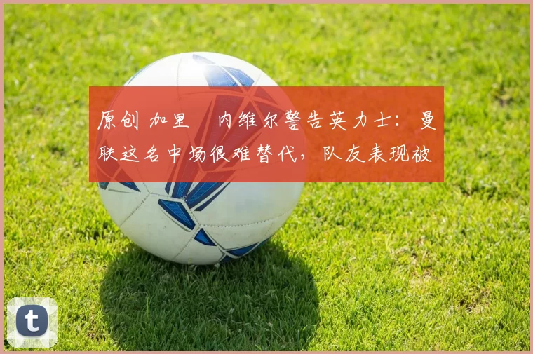 原创 加里・内维尔警告英力士：曼联这名中场很难替代，队友表现被赞 “离谱”