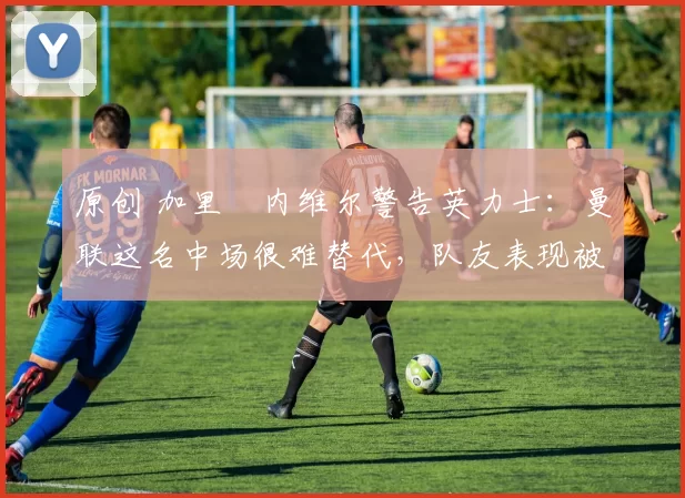 原创 加里・内维尔警告英力士：曼联这名中场很难替代，队友表现被赞 “离谱”