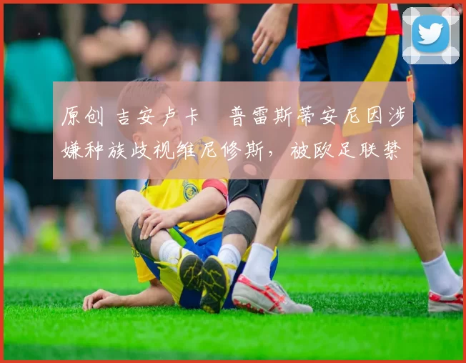 原创 吉安卢卡・普雷斯蒂安尼因涉嫌种族歧视维尼修斯，被欧足联禁赛